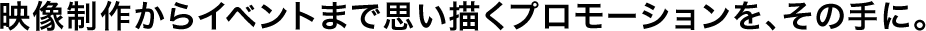 映像制作からイベントまで思い描くプロモーションを、その手に。